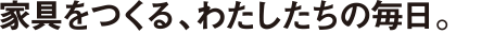 家具をつくる、わたしたちの毎日。